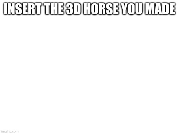 INSERT THE 3D HORSE YOU MADE | made w/ Imgflip meme maker