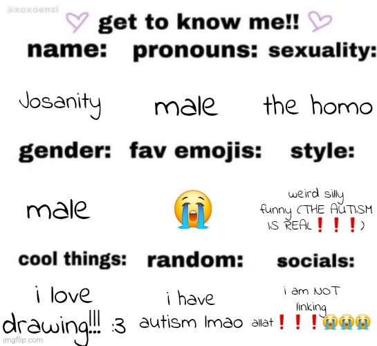 uh yeah :3 | Josanity; male; the homo; 😭; weird silly funny (THE AUTISM IS REAL❗️❗️❗️); male; i am NOT linking allat❗️❗️❗️😭😭😭; i have autism lmao; i love drawing!!! :3 | image tagged in get to know me but better | made w/ Imgflip meme maker