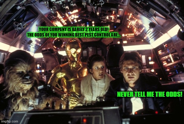 han solo never tell me the odds | YOUR COMPANY IS BARELY 2 YEARS OLD!
THE ODDS OF YOU WINNING BEST PEST CONTROL ARE... NEVER TELL ME THE ODDS! | image tagged in han solo never tell me the odds | made w/ Imgflip meme maker