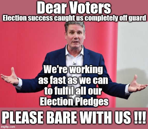 Starmer - Labour - Election Pledges - #TwoTierKeir #StarmerOut | Dear Voters; Election success caught us completely off guard; CAN YOU NAME ANYTHING STARMER PLEDGED; THIS IS MY COUNTRY ! I WAS BORN & BRED HERE; NO ONE HAS THE RIGHT TO FORCE ENTRY AND SPEND TIME IN MY HOME; SO MUCH FOR BREXIT . . . STARMER 'GREEN LIGHTS' 20 MPH ZONES; IS IT TIME TO; WAVE GOODBYE; WHAT HAPPENS TO THE BODIES? THE VALUE OF LIFE? 'IRREGULAR IMMIGRANTS'; CLAIM BACK TRAFFICKING EXPENSES? TAXPAYERS EXPENSE? UK BURNS; UNDER; WELCOME TO THE UK UNDER STARMER . . . THEY COULD HAVE CHOSEN FARAGE OR SUNAK; IF FAST-TRACKING RIOTERS WORKS AS A DETERRENT . . . #TWOTIERKEIR; ELECTION PLEDGE STARMER LIED TO US !!! SIR KEIR RODNEY STARMER; #TRIPLELOCK; SMEG HEAD CONCEDES; TITCHY STARMER; 'PUTTING COUNTRY FIRST'; PARTY SECOND; ON TOP OF THE £480M ALREADY GIVEN TO FRANCE TO 'STOP THE BOATS'; DEAR UK VOTERS AS YOU FAILED TO SUPPORT THE TORIES; NEW HOME FOR OUR MIGRANT FRIENDS; COMING TO YOUR AREA SOON; LABOUR PLEDGE 'URBAN CENTRES' TO HELP HOUSE 'OUR FAIR SHARE' OF OUR NEW MIGRANT FRIENDS; NEW HOME FOR OUR NEW IMMIGRANT FRIENDS !!! THE ONLY WAY TO KEEP THE ILLEGAL IMMIGRANTS IN THE UK; CITIZENSHIP FOR ALL; ; AMNESTY FOR ALL ILLEGALS; SIR KEIR STARMER MP; MUSLIM VOTES MATTER; BLOOD ON STARMERS HANDS? BURNHAM; TAXI FOR RAYNER ? #RR4PM;100'S MORE TAX COLLECTORS; HIGHER TAXES UNDER LABOUR; WE'RE COMING FOR YOU; LABOUR PLEDGES TO CLAMP DOWN ON TAX DODGERS; HIGHER TAXES UNDER LABOUR; RACHEL REEVES ANGELA RAYNER BOVVERED? HIGHER TAXES UNDER LABOUR; RISKS OF VOTING LABOUR; * EU RE ENTRY? * MASS IMMIGRATION? * BUILD ON GREENBELT? * RAYNER AS OUR PM? * ULEZ 20 MPH FINES? * HIGHER TAXES? * UK FLAG CHANGE? * MUSLIM TAKEOVER? * END OF CHRISTIANITY? * ECONOMIC COLLAPSE? TRIPLE LOCK' ANNELIESE DODDS RWANDA PLAN QUID PRO QUO UK/EU ILLEGAL MIGRANT EXCHANGE DEAL; UK NOT TAKING ITS FAIR SHARE, EU EXCHANGE DEAL = PEOPLE TRAFFICKING !!! STARMER TO BETRAY BRITAIN, #BURDEN SHARING #QUID PRO QUO #100,000; #IMMIGRATION #STARMEROUT #LABOUR #WEARECORBYN #KEIRSTARMER #DIANEABBOTT #MCDONNELL #CULTOFCORBYN #LABOURISDEAD #LABOURRACISM #SOCIALISTSUNDAY #NEVERVOTELABOUR #SOCIALISTANYDAY #ANTISEMITISM #SAVILE #SAVILEGATE #PAEDO #WORBOYS #GROOMINGGANGS #PAEDOPHILE #ILLEGALIMMIGRATION #IMMIGRANTS #INVASION #STARMERISWRONG #SIRSOFTIE #SIRSOFTY #BLAIR #STEROIDS AKA KEITH ABBOTT BACK; AMNESTY FOR 90,000 ILLEGAL IMMIGRANTS; WHY WOULDN'T THE RWANDA PLAN WORK ? #TWOTIERKEIR; BUT THEY; VOTED STARMER ! #TWOTIERKEIR; #TWOTIERKEIR; UNDER STARMER? 11/8/24 TWO MORE DEAD; YVETTE COOPER; RWANDA DETERRENT CANCELLED DUE TO COST? 11/8/24 TWO MORE DEAD; BLOOD ON THE HANDS OF YVETTE COOPER & STARMER; ARE THE DEAD THE ONLY ONES WHO GET RETURNED? TO THE LAST OF THE UK'S GOLD RESERVES? #2NDGEARKEIR; AS STARMER SIGNALS 'SURRENDER' TO THE EU? SAME APPLIES TO MY COUNTRY ! NO ONE HAS THE RIGHT TO COME INTO MY HOME UNINVITED; SAME APPLIES TO MY COUNTRY ! NO ONE HAS A RIGHT TO ENTER 'MY COUNTRY' UNINVITED ! I CANCELLED RWANDA !!! WHAT MORE YOU WANT ! THAT HE'S ACTUALLY DONE? #TWOTIERKEIR; We're working 
as fast as we can 
to fulfil all our 
Election Pledges; PLEASE BARE WITH US !!! | image tagged in illegal immigration,stop boats rwanda,palestine hamas muslim vote,labourisdead,starmerout getstarmerout,labour election pledge | made w/ Imgflip meme maker