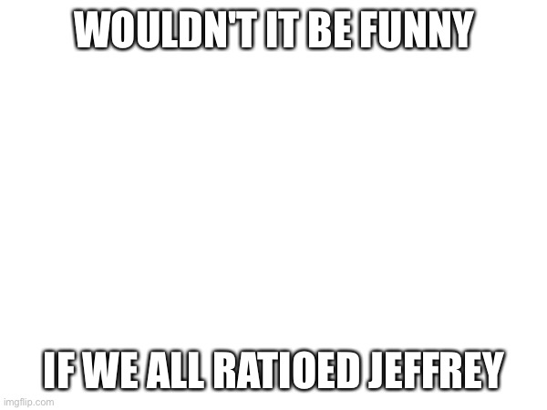 WOULDN'T IT BE FUNNY; IF WE ALL RATIOED JEFFREY | made w/ Imgflip meme maker