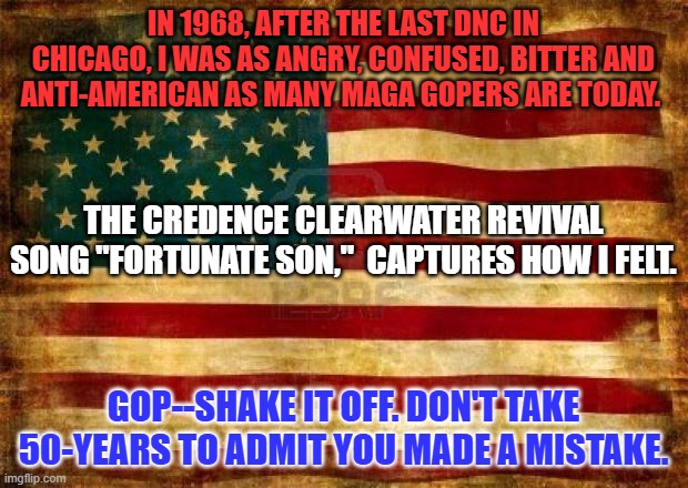 America is The Greatest because of all her people, Right, Left and Center. | IN 1968, AFTER THE LAST DNC IN CHICAGO, I WAS AS ANGRY, CONFUSED, BITTER AND ANTI-AMERICAN AS MANY MAGA GOPERS ARE TODAY. THE CREDENCE CLEARWATER REVIVAL SONG "FORTUNATE SON,"  CAPTURES HOW I FELT. GOP--SHAKE IT OFF. DON'T TAKE 50-YEARS TO ADMIT YOU MADE A MISTAKE. | image tagged in old american flag | made w/ Imgflip meme maker