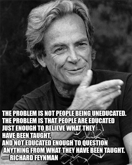 feynman on education | THE PROBLEM IS NOT PEOPLE BEING UNEDUCATED.

THE PROBLEM IS THAT PEOPLE ARE EDUCATED
JUST ENOUGH TO BELIEVE WHAT THEY 
HAVE BEEN TAUGHT, AND NOT EDUCATED ENOUGH TO QUESTION
 ANYTHING FROM WHAT THEY HAVE BEEN TAUGHT.
— RICHARD FEYNMAN | image tagged in education | made w/ Imgflip meme maker