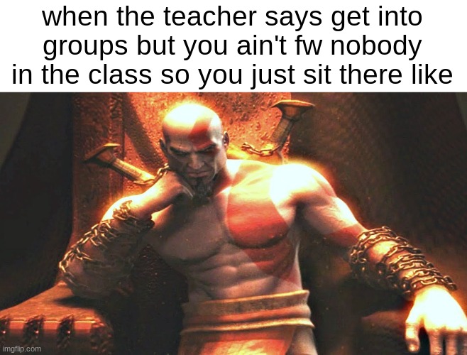 Kratos sitting on his throne | when the teacher says get into groups but you ain't fw nobody in the class so you just sit there like | image tagged in kratos sitting on his throne | made w/ Imgflip meme maker