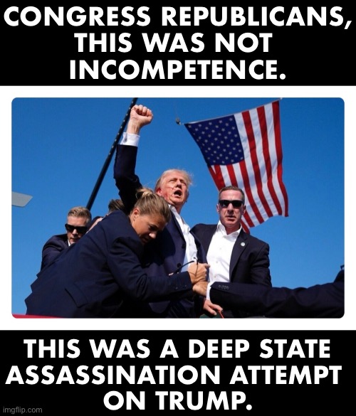 LET'S TAKE DOWN THE DEEP STATE! | CONGRESS REPUBLICANS,
THIS WAS NOT 
INCOMPETENCE. THIS WAS A DEEP STATE
ASSASSINATION ATTEMPT 
ON TRUMP. | image tagged in president trump,donald trump,presidential election,deep state,traitors | made w/ Imgflip meme maker