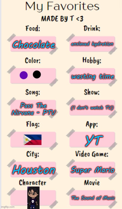 yes | enslaved hydration; Chocolate; wasting time; Pass The Nirvana - PTV; (I don't watch TV); YT; Houston; Super Mario; The Sound of Music | image tagged in my favorites made by t | made w/ Imgflip meme maker