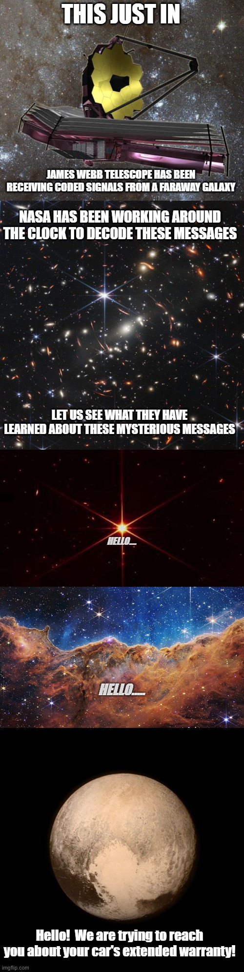 These Spam calls are out of control | THIS JUST IN; JAMES WEBB TELESCOPE HAS BEEN RECEIVING CODED SIGNALS FROM A FARAWAY GALAXY; NASA HAS BEEN WORKING AROUND THE CLOCK TO DECODE THESE MESSAGES; LET US SEE WHAT THEY HAVE LEARNED ABOUT THESE MYSTERIOUS MESSAGES; HELLO.... HELLO..... Hello!  We are trying to reach you about your car's extended warranty! | image tagged in jwst,james webb telescope image,james webb,james webb telescope,pluto | made w/ Imgflip meme maker