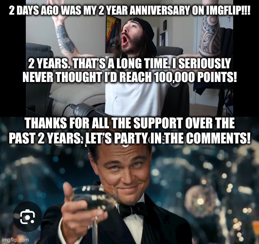 2 years! | 2 DAYS AGO WAS MY 2 YEAR ANNIVERSARY ON IMGFLIP!!! 2 YEARS. THAT’S A LONG TIME. I SERIOUSLY NEVER THOUGHT I’D REACH 100,000 POINTS! THANKS FOR ALL THE SUPPORT OVER THE PAST 2 YEARS. LET’S PARTY IN THE COMMENTS! | image tagged in moist critikal screaming,leonardo dicaprio cheers | made w/ Imgflip meme maker