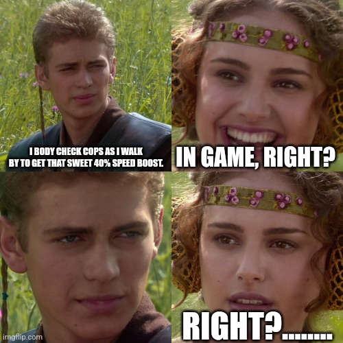 Anakin Padme 4 Panel | I BODY CHECK COPS AS I WALK BY TO GET THAT SWEET 40% SPEED BOOST. IN GAME, RIGHT? RIGHT?…….. | image tagged in anakin padme 4 panel | made w/ Imgflip meme maker