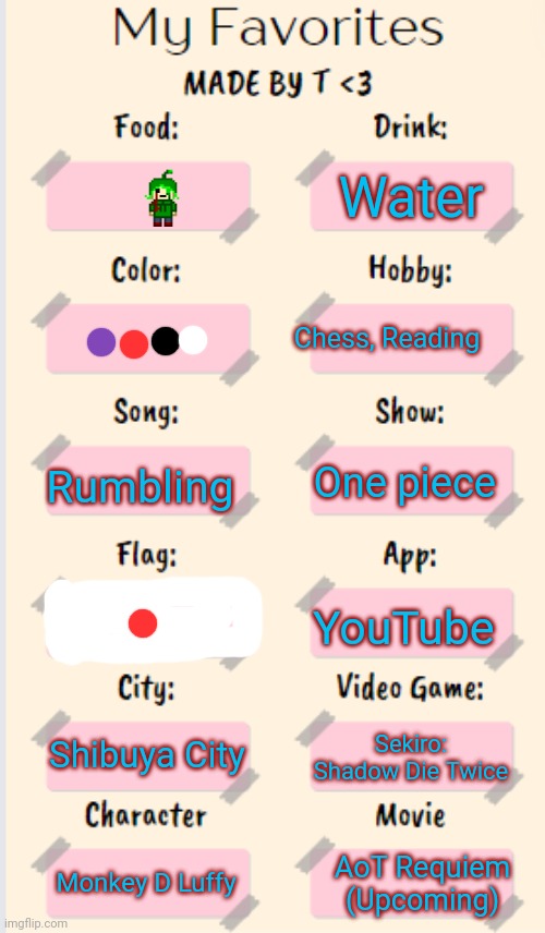 My Favorites made by T | Water; Chess, Reading; Rumbling; One piece; YouTube; Shibuya City; Sekiro: Shadow Die Twice; Monkey D Luffy; AoT Requiem (Upcoming) | image tagged in my favorites made by t | made w/ Imgflip meme maker
