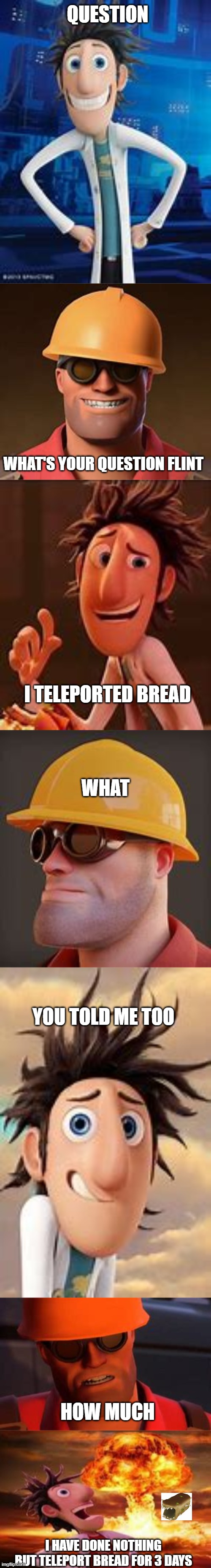 i have done nothing but teleport bread for 3 days | QUESTION; WHAT'S YOUR QUESTION FLINT; I TELEPORTED BREAD; WHAT; YOU TOLD ME TOO; HOW MUCH; I HAVE DONE NOTHING BUT TELEPORT BREAD FOR 3 DAYS | image tagged in flint lockwood explosion | made w/ Imgflip meme maker