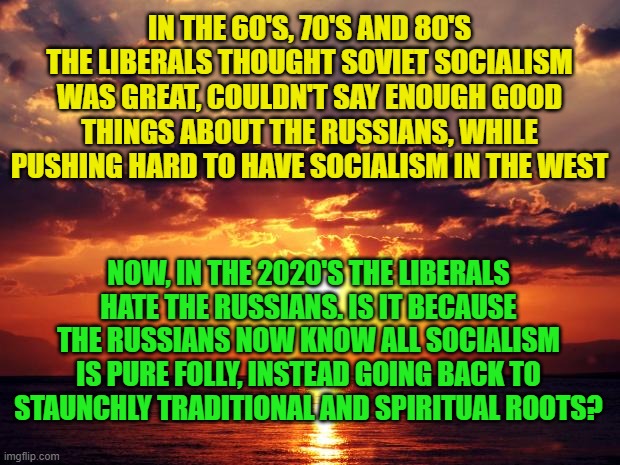 Sunset | IN THE 60'S, 70'S AND 80'S THE LIBERALS THOUGHT SOVIET SOCIALISM WAS GREAT, COULDN'T SAY ENOUGH GOOD THINGS ABOUT THE RUSSIANS, WHILE PUSHING HARD TO HAVE SOCIALISM IN THE WEST; NOW, IN THE 2020'S THE LIBERALS HATE THE RUSSIANS. IS IT BECAUSE THE RUSSIANS NOW KNOW ALL SOCIALISM IS PURE FOLLY, INSTEAD GOING BACK TO STAUNCHLY TRADITIONAL AND SPIRITUAL ROOTS? | image tagged in sunset | made w/ Imgflip meme maker