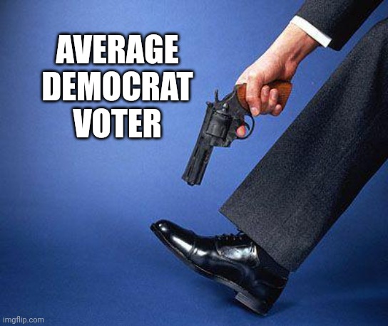 Shoot yourself in the foot | AVERAGE DEMOCRAT VOTER | image tagged in shoot yourself in the foot | made w/ Imgflip meme maker