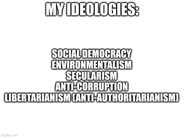 Please be respectful | SOCIAL DEMOCRACY
ENVIRONMENTALISM
SECULARISM
ANTI-CORRUPTION
LIBERTARIANISM (ANTI-AUTHORITARIANISM); MY IDEOLOGIES: | image tagged in politics,politics lol,ha ha tags go brr,stop reading the tags,unnecessary tags,yes | made w/ Imgflip meme maker