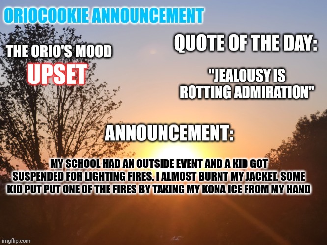 @cosmo.png, did you enjoy the outside? | "JEALOUSY IS ROTTING ADMIRATION"; UPSET; MY SCHOOL HAD AN OUTSIDE EVENT AND A KID GOT SUSPENDED FOR LIGHTING FIRES. I ALMOST BURNT MY JACKET. SOME KID PUT PUT ONE OF THE FIRES BY TAKING MY KONA ICE FROM MY HAND | image tagged in oriocookie announcement temp,fire,msmg,stupid people,i want to die | made w/ Imgflip meme maker