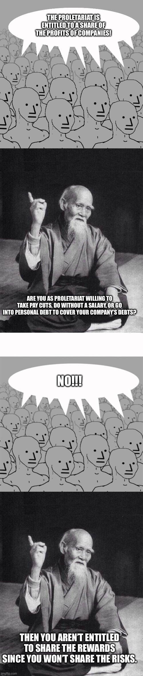 The answer when communists say they should get a share of company profits | THE PROLETARIAT IS ENTITLED TO A SHARE OF THE PROFITS OF COMPANIES! ARE YOU AS PROLETARIAT WILLING TO TAKE PAY CUTS, DO WITHOUT A SALARY, OR GO INTO PERSONAL DEBT TO COVER YOUR COMPANY’S DEBTS? NO!!! THEN YOU AREN’T ENTITLED TO SHARE THE REWARDS SINCE YOU WON’T SHARE THE RISKS. | image tagged in npc-crowd,wise old chinese man,npcprogramscreed | made w/ Imgflip meme maker