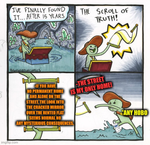 -Spend a night & move alone. | -IF YOU HAVE NO PERMANENT HOME AND ALONE ON THE STREET, THE LOOK INTO THE CRACKED MIRROR OVER THE RENTED FLAT SEEMS NORMAL NO ANY MYSTERIOUS CONSEQUENCES. -THE STREET IS MY ONLY HOME! *ANY HOBO | image tagged in memes,the scroll of truth,crack,pointing mirror guy,unsolved mysteries,jefthehobo | made w/ Imgflip meme maker