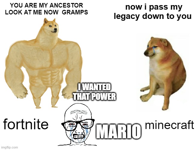 the great pass on | YOU ARE MY ANCESTOR LOOK AT ME NOW  GRAMPS; now i pass my legacy down to you; I WANTED THAT POWER; fortnite; minecraft; MARIO | image tagged in memes,buff doge vs cheems | made w/ Imgflip meme maker