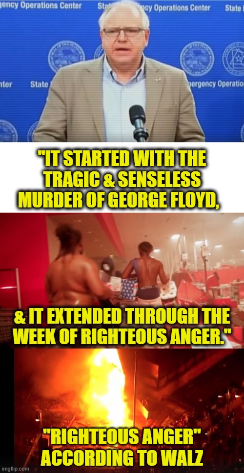 Gov. Tim Walz's leadership | "IT STARTED WITH THE
TRAGIC & SENSELESS
MURDER OF GEORGE FLOYD, & IT EXTENDED THROUGH THE
WEEK OF RIGHTEOUS ANGER."; "RIGHTEOUS ANGER"
ACCORDING TO WALZ | made w/ Imgflip meme maker