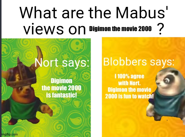 Nort and Blobbers are huge fans of Digimon the movie 2000 | Digimon the movie 2000; Digimon the movie 2000 is fantastic! I 100% agree with Nort. Digimon the movie 2000 is fun to watch! | image tagged in mabus views skylanders | made w/ Imgflip meme maker