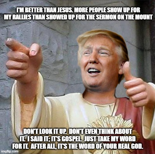 MAGA's true Messiah | I'M BETTER THAN JESUS. MORE PEOPLE SHOW UP FOR MY RALLIES THAN SHOWED UP FOR THE SERMON ON THE MOUNT; DON'T LOOK IT UP.  DON'T EVEN THINK ABOUT IT.  I SAID IT; IT'S GOSPEL.  JUST TAKE MY WORD FOR IT.  AFTER ALL, IT'S THE WORD OF YOUR REAL GOD. | image tagged in trump jesus,donald trump,trump,buddy christ | made w/ Imgflip meme maker