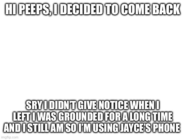 HI PEEPS, I DECIDED TO COME BACK; SRY I DIDN’T GIVE NOTICE WHEN I LEFT I WAS GROUNDED FOR A LONG TIME AND I STILL AM SO I’M USING JAYCE’S PHONE | made w/ Imgflip meme maker