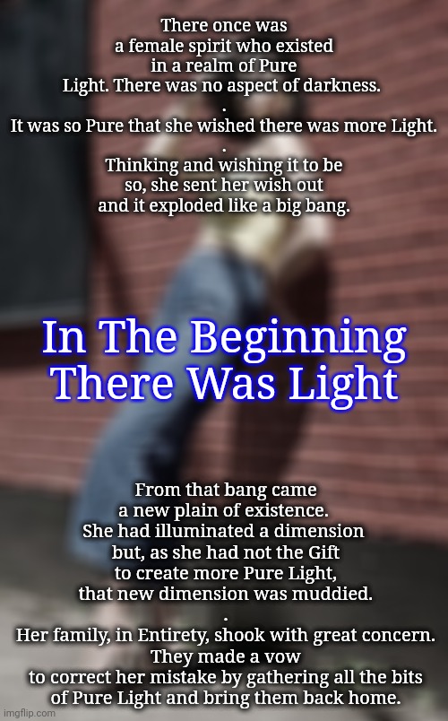 Gnostic Beginnings: Let There Be Light | There once was a female spirit who existed in a realm of Pure Light. There was no aspect of darkness. 
.
It was so Pure that she wished there was more Light.
.
Thinking and wishing it to be so, she sent her wish out
and it exploded like a big bang. In The Beginning There Was Light; From that bang came a new plain of existence. 
She had illuminated a dimension 
but, as she had not the Gift
to create more Pure Light,
that new dimension was muddied.
.
Her family, in Entirety, shook with great concern.
They made a vow
to correct her mistake by gathering all the bits of Pure Light and bring them back home. | image tagged in gnosticism,blossomraveneski,big bang | made w/ Imgflip meme maker