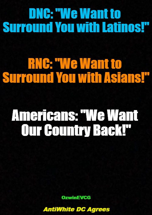 US Constitution Preamble; Chapter 7, 'Culture of Critique'; History Before and Between--Happy Searching, Learning, Sharing. | DNC: "We Want to 

Surround You with Latinos!"; RNC: "We Want to 

Surround You with Asians!"; Americans: "We Want 

Our Country Back!"; OzwinEVCG; AntiWhite DC Agrees | image tagged in democratic party,republican party,american history,uniparty animals,illegal immigration invasion,legal immigration invasion | made w/ Imgflip meme maker