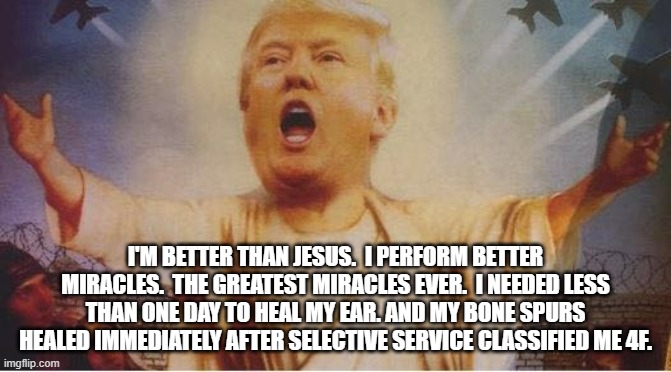 Holy Shit | I'M BETTER THAN JESUS.  I PERFORM BETTER MIRACLES.  THE GREATEST MIRACLES EVER.  I NEEDED LESS THAN ONE DAY TO HEAL MY EAR. AND MY BONE SPURS HEALED IMMEDIATELY AFTER SELECTIVE SERVICE CLASSIFIED ME 4F. | image tagged in donald trump jesus | made w/ Imgflip meme maker