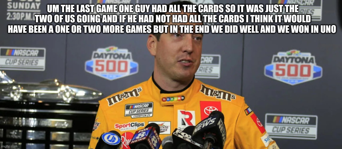 UM THE LAST GAME ONE GUY HAD ALL THE CARDS SO IT WAS JUST THE TWO OF US GOING AND IF HE HAD NOT HAD ALL THE CARDS I THINK IT WOULD HAVE BEEN A ONE OR TWO MORE GAMES BUT IN THE END WE DID WELL AND WE WON IN UNO | made w/ Imgflip meme maker