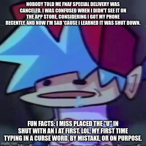 *insert sadness here* | NOBODY TOLD ME FNAF SPECIAL DELIVERY WAS CANCELED. I WAS CONFUSED WHEN I DIDN'T SEE IT ON THE APP STORE, CONSIDERING I GOT MY PHONE RECENTLY, AND NOW I'M SAD 'CAUSE I LEARNED IT WAS SHUT DOWN. FUN FACTS: I MISS PLACED THE "U" IN SHUT WITH AN I AT FIRST. LOL, MY FIRST TIME TYPING IN A CURSE WORD, BY MISTAKE, OR ON PURPOSE. | made w/ Imgflip meme maker
