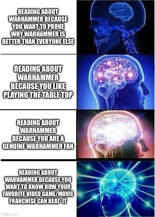 Expanding Brain | READING ABOUT WARHAMMER BECAUSE YOU WANT TO PROVE WHY WARHAMMER IS BETTER THAN EVERYONE ELSE; READING ABOUT WARHAMMER BECAUSE YOU LIKE PLAYING THE TABLE TOP; READING ABOUT WARHAMMER BECAUSE YOU ARE A GENUINE WARHAMMER FAN; READING ABOUT WARHAMMER BECAUSE YOU WANT TO KNOW HOW YOUR FAVORITE VIDEO GAME/MOVIE FRANCHISE CAN BEAT  IT | image tagged in memes,expanding brain,warhammer40k | made w/ Imgflip meme maker