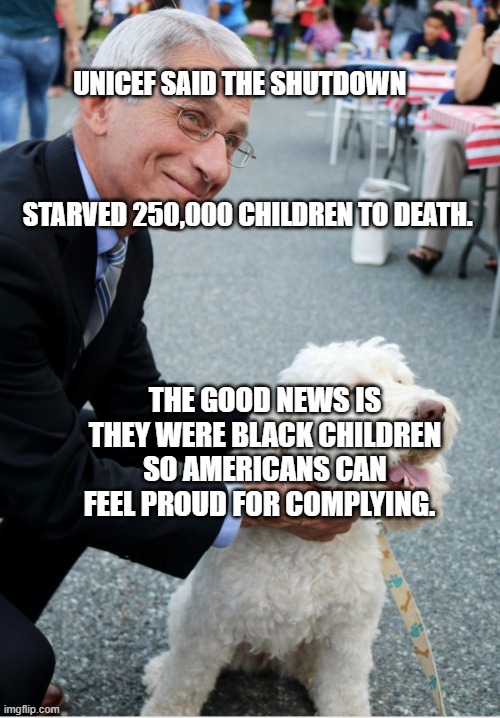 Fauci and his fetish | UNICEF SAID THE SHUTDOWN                                                  
                                                      STARVED 250,000 CHILDREN TO DEATH. THE GOOD NEWS IS THEY WERE BLACK CHILDREN SO AMERICANS CAN FEEL PROUD FOR COMPLYING. | image tagged in fauci and his fetish | made w/ Imgflip meme maker