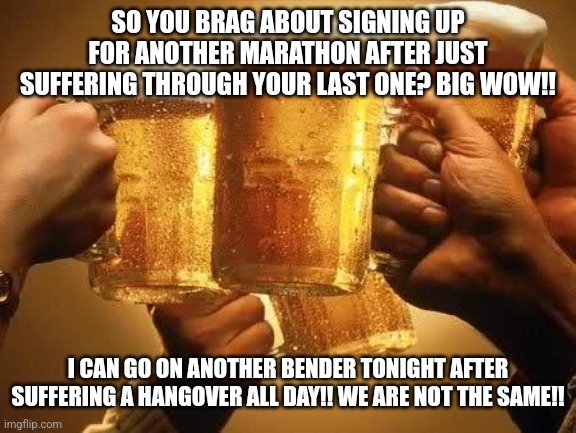 Beers | SO YOU BRAG ABOUT SIGNING UP FOR ANOTHER MARATHON AFTER JUST SUFFERING THROUGH YOUR LAST ONE? BIG WOW!! I CAN GO ON ANOTHER BENDER TONIGHT AFTER SUFFERING A HANGOVER ALL DAY!! WE ARE NOT THE SAME!! | image tagged in beers | made w/ Imgflip meme maker