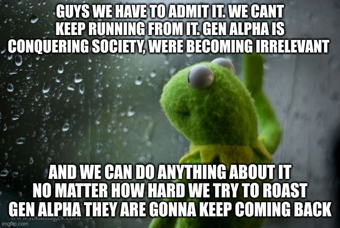 kermit window | GUYS WE HAVE TO ADMIT IT. WE CANT KEEP RUNNING FROM IT. GEN ALPHA IS CONQUERING SOCIETY, WERE BECOMING IRRELEVANT; AND WE CAN DO ANYTHING ABOUT IT NO MATTER HOW HARD WE TRY TO ROAST GEN ALPHA THEY ARE GONNA KEEP COMING BACK | image tagged in kermit window | made w/ Imgflip meme maker