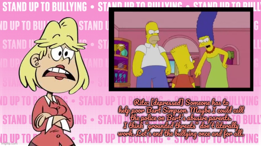 R. Loud S. U. T. Bullying | Rita: [depressed] Someone has to help poor Bart Simpson. Maybe I could call the police on Bart’s abusive parents. I think “grounded threats” don’t literally work. Let’s end the bullying once and for all. | image tagged in the loud house,loud house,nickelodeon,bart simpson,lincoln loud,lori loud | made w/ Imgflip meme maker