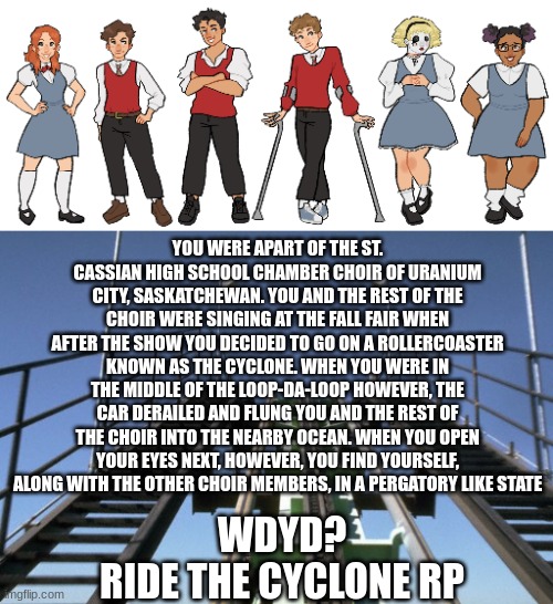 Ride the Cyclone RP? Human OCs only, No killing each other (y'all're already dead anyways) | YOU WERE APART OF THE ST. CASSIAN HIGH SCHOOL CHAMBER CHOIR OF URANIUM CITY, SASKATCHEWAN. YOU AND THE REST OF THE CHOIR WERE SINGING AT THE FALL FAIR WHEN AFTER THE SHOW YOU DECIDED TO GO ON A ROLLERCOASTER KNOWN AS THE CYCLONE. WHEN YOU WERE IN THE MIDDLE OF THE LOOP-DA-LOOP HOWEVER, THE CAR DERAILED AND FLUNG YOU AND THE REST OF THE CHOIR INTO THE NEARBY OCEAN. WHEN YOU OPEN YOUR EYES NEXT, HOWEVER, YOU FIND YOURSELF, ALONG WITH THE OTHER CHOIR MEMBERS, IN A PERGATORY LIKE STATE; WDYD?
RIDE THE CYCLONE RP | image tagged in rollercoaster,ride the cyclone,rtc,roleplaying,musicall,musical theater | made w/ Imgflip meme maker