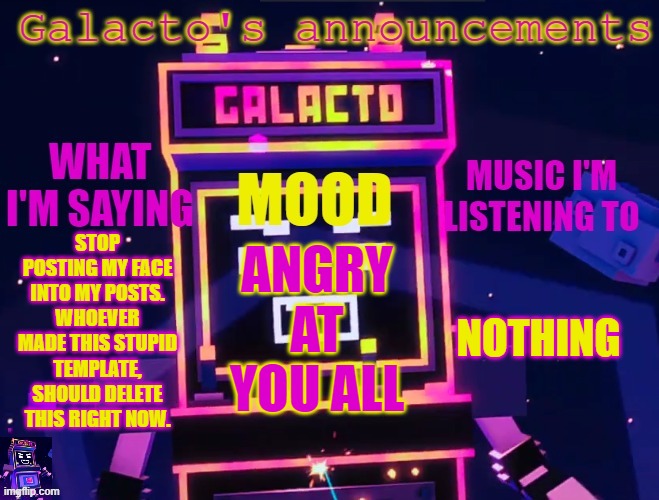 galactos new announcements | STOP POSTING MY FACE INTO MY POSTS. WHOEVER MADE THIS STUPID TEMPLATE, SHOULD DELETE THIS RIGHT NOW. NOTHING; ANGRY AT YOU ALL | image tagged in galactos new announcements | made w/ Imgflip meme maker