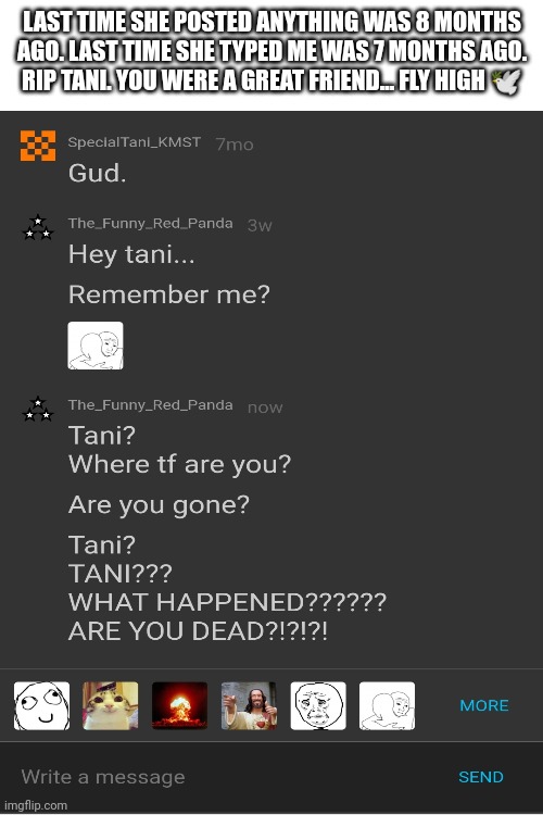 ... | LAST TIME SHE POSTED ANYTHING WAS 8 MONTHS AGO. LAST TIME SHE TYPED ME WAS 7 MONTHS AGO. RIP TANI. YOU WERE A GREAT FRIEND... FLY HIGH 🕊️ | made w/ Imgflip meme maker