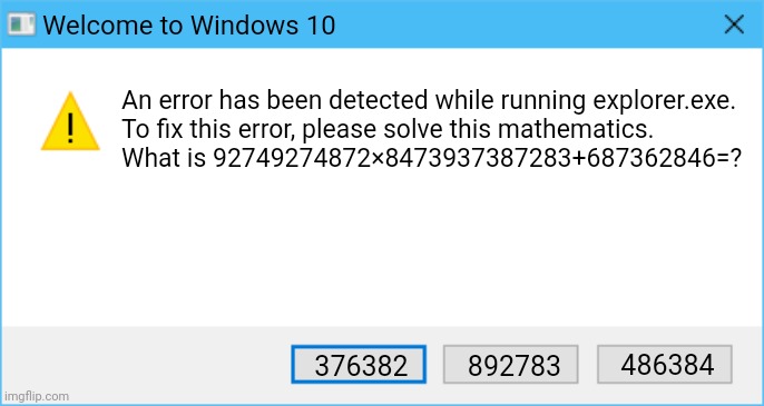 Mathematics and explorer.exe error | Welcome to Windows 10; An error has been detected while running explorer.exe.
To fix this error, please solve this mathematics.
What is 92749274872×8473937387283+687362846=? 486384; 376382; 892783 | image tagged in windows 10,windows error message,error,error message,windows | made w/ Imgflip meme maker