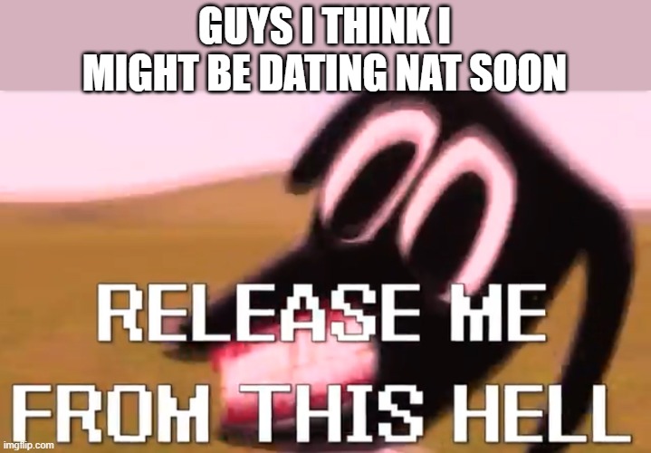 Release Me From This Hell | GUYS I THINK I MIGHT BE DATING NAT SOON | image tagged in release me from this hell | made w/ Imgflip meme maker