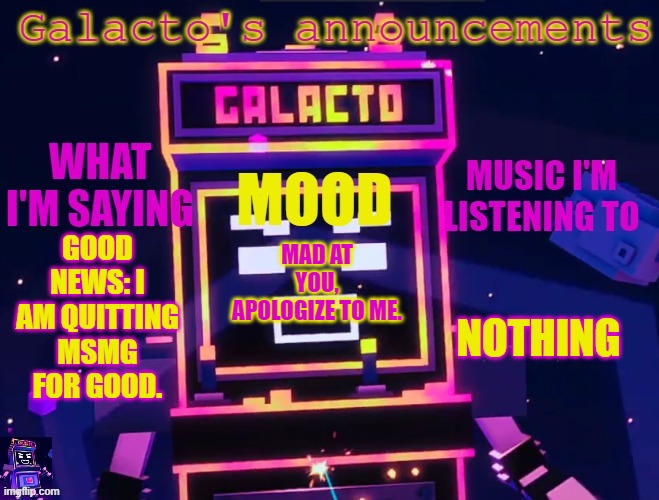 galactos new announcements | GOOD NEWS: I AM QUITTING MSMG FOR GOOD. NOTHING; MAD AT YOU, APOLOGIZE TO ME. | image tagged in galactos new announcements | made w/ Imgflip meme maker