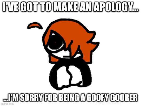 I'VE GOT TO MAKE AN APOLOGY... ...I'M SORRY FOR BEING A GOOFY GOOBER | made w/ Imgflip meme maker