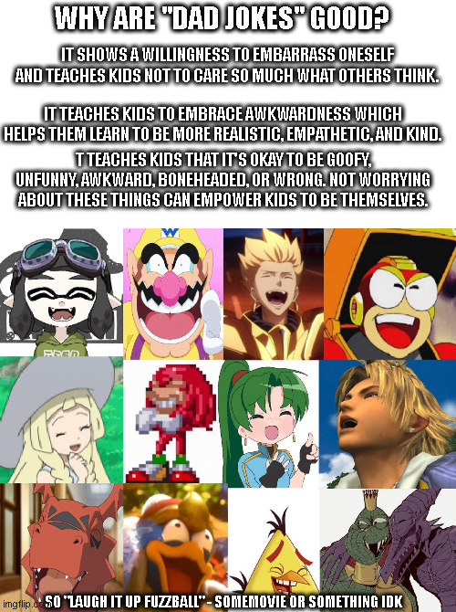 Why are Dad Jokes Good? | WHY ARE "DAD JOKES" GOOD? IT SHOWS A WILLINGNESS TO EMBARRASS ONESELF AND TEACHES KIDS NOT TO CARE SO MUCH WHAT OTHERS THINK. IT TEACHES KIDS TO EMBRACE AWKWARDNESS WHICH HELPS THEM LEARN TO BE MORE REALISTIC, EMPATHETIC, AND KIND. T TEACHES KIDS THAT IT'S OKAY TO BE GOOFY, UNFUNNY, AWKWARD, BONEHEADED, OR WRONG. NOT WORRYING ABOUT THESE THINGS CAN EMPOWER KIDS TO BE THEMSELVES. SO "LAUGH IT UP FUZZBALL" - SOMEMOVIE OR SOMETHING IDK | image tagged in dad joke,laugh,laughter,good jokes | made w/ Imgflip meme maker