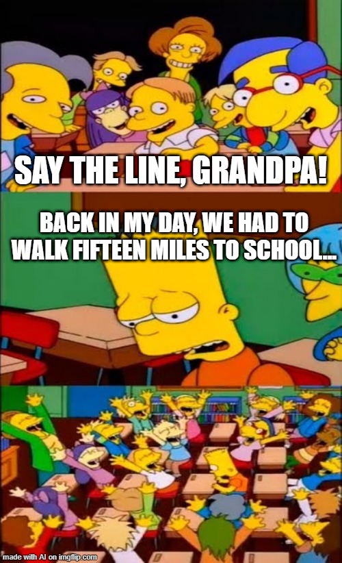 In My Day | SAY THE LINE, GRANDPA! BACK IN MY DAY, WE HAD TO WALK FIFTEEN MILES TO SCHOOL... | image tagged in say the line bart simpsons | made w/ Imgflip meme maker