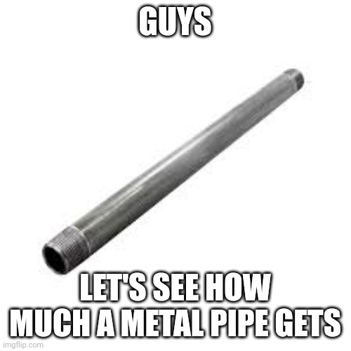 Metal pipe | GUYS; LET'S SEE HOW MUCH A METAL PIPE GETS | image tagged in metal pipe,metal,random,random tag,tag,tags | made w/ Imgflip meme maker