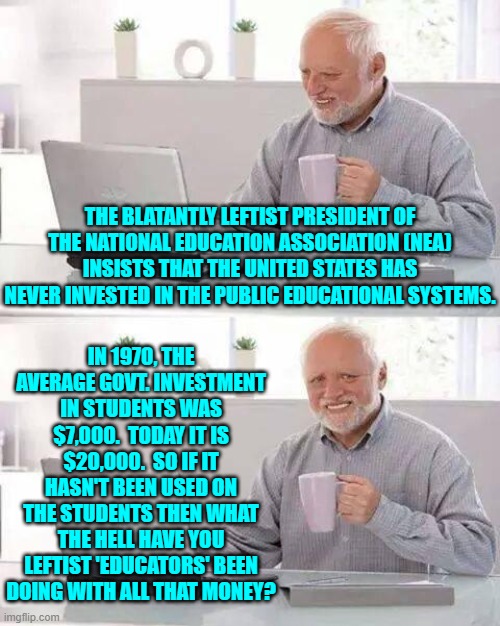 Enquiring minds want to know | THE BLATANTLY LEFTIST PRESIDENT OF THE NATIONAL EDUCATION ASSOCIATION (NEA) INSISTS THAT THE UNITED STATES HAS NEVER INVESTED IN THE PUBLIC EDUCATIONAL SYSTEMS. IN 1970, THE AVERAGE GOVT. INVESTMENT IN STUDENTS WAS $7,000.  TODAY IT IS $20,000.  SO IF IT HASN'T BEEN USED ON THE STUDENTS THEN WHAT THE HELL HAVE YOU LEFTIST 'EDUCATORS' BEEN DOING WITH ALL THAT MONEY? | image tagged in yep | made w/ Imgflip meme maker