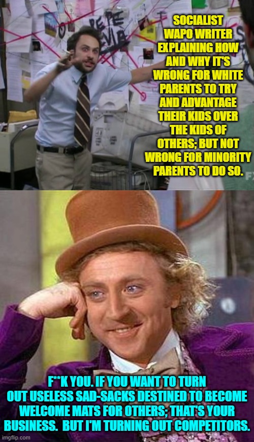 This is the ONLY appropriate response. | SOCIALIST WAPO WRITER EXPLAINING HOW AND WHY IT'S WRONG FOR WHITE PARENTS TO TRY AND ADVANTAGE THEIR KIDS OVER THE KIDS OF OTHERS; BUT NOT WRONG FOR MINORITY PARENTS TO DO SO. F**K YOU. IF YOU WANT TO TURN OUT USELESS SAD-SACKS DESTINED TO BECOME WELCOME MATS FOR OTHERS; THAT'S YOUR BUSINESS.  BUT I'M TURNING OUT COMPETITORS. | image tagged in yep | made w/ Imgflip meme maker