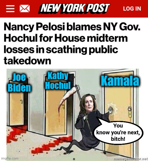 Pelosi: the self-appointed mass murderer of democrats' political careers | Kathy
Hochul; Joe
Biden; Kamala; You
know you're next,
bitch! | image tagged in grim reaper knocking door,nancy pelosi,joe biden,kathy hochul,kamala harris,democrats | made w/ Imgflip meme maker