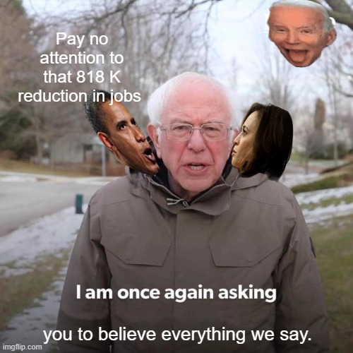 There you have it , The Facts. Are you Happy Now ? | Pay no attention to that 818 K reduction in jobs; you to believe everything we say. | image tagged in memes,bernie i am once again asking for your support | made w/ Imgflip meme maker
